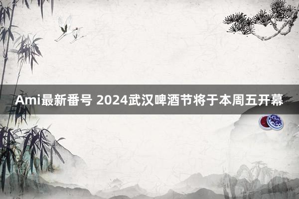 Ami最新番号 2024武汉啤酒节将于本周五开幕