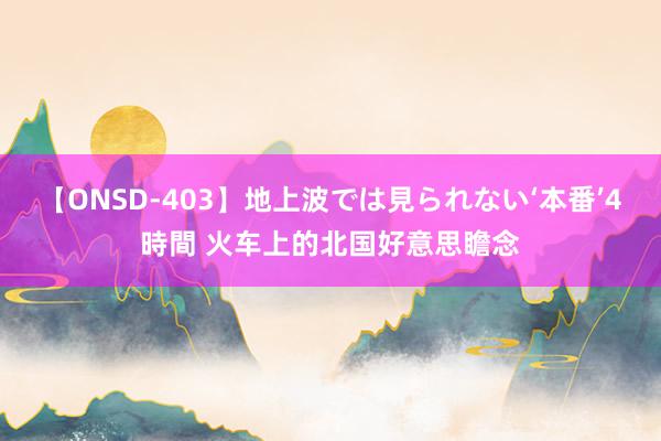 【ONSD-403】地上波では見られない‘本番’4時間 火车上的北国好意思瞻念