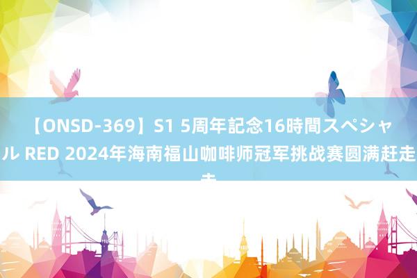 【ONSD-369】S1 5周年記念16時間スペシャル RED 2024年海南福山咖啡师冠军挑战赛圆满赶走