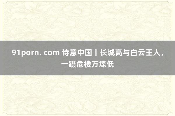 91porn. com 诗意中国丨长城高与白云王人，一蹑危楼万堞低