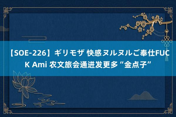 【SOE-226】ギリモザ 快感ヌルヌルご奉仕FUCK Ami 农文旅会通迸发更多“金点子”