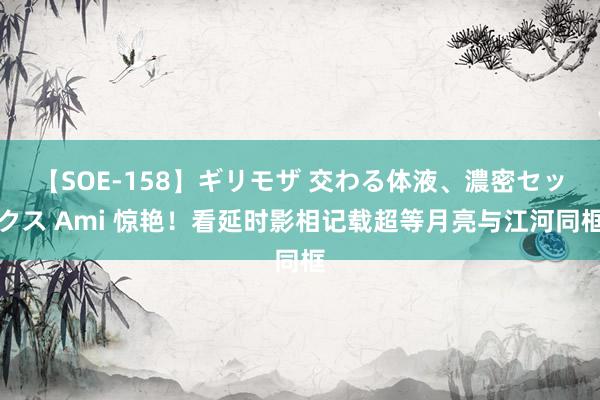 【SOE-158】ギリモザ 交わる体液、濃密セックス Ami 惊艳！看延时影相记载超等月亮与江河同框