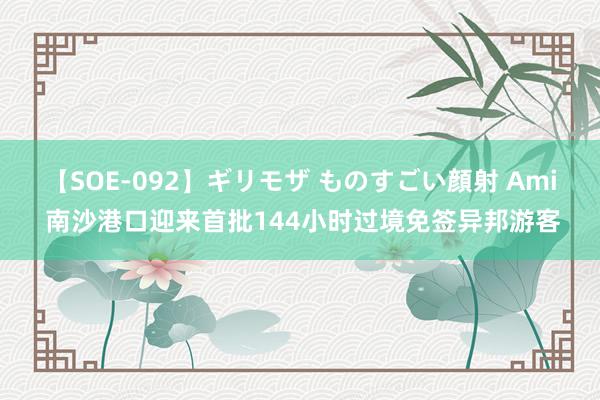 【SOE-092】ギリモザ ものすごい顔射 Ami 南沙港口迎来首批144小时过境免签异邦游客