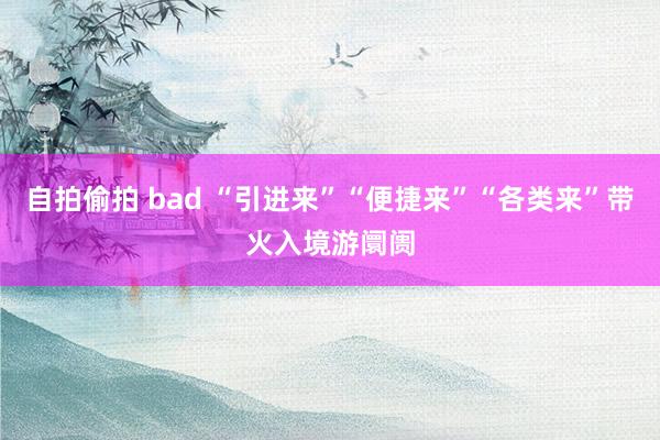 自拍偷拍 bad “引进来”“便捷来”“各类来”带火入境游阛阓