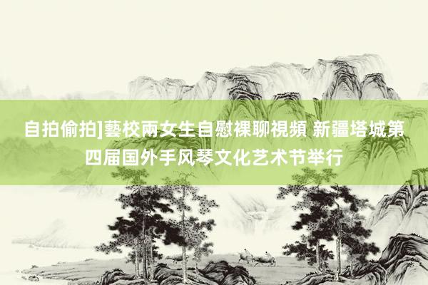 自拍偷拍]藝校兩女生自慰裸聊視頻 新疆塔城第四届国外手风琴文化艺术节举行