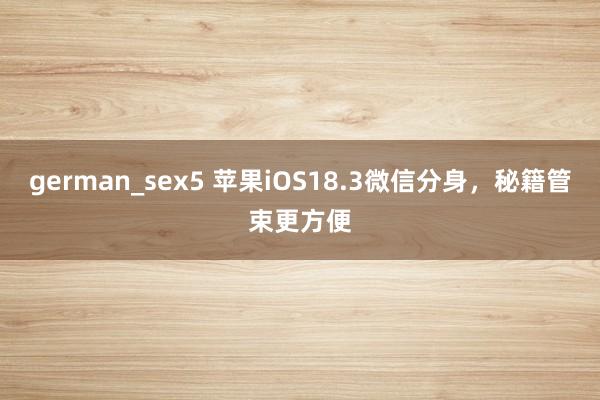 german_sex5 苹果iOS18.3微信分身，秘籍管束更方便