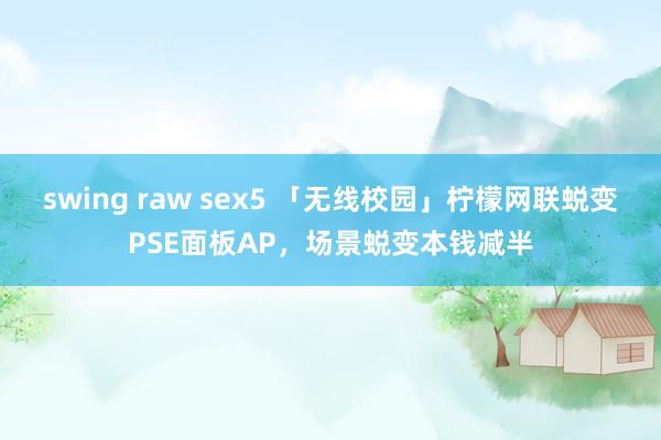 swing raw sex5 「无线校园」柠檬网联蜕变PSE面板AP，场景蜕变本钱减半