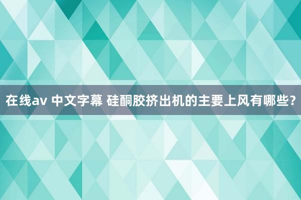 在线av 中文字幕 硅酮胶挤出机的主要上风有哪些？