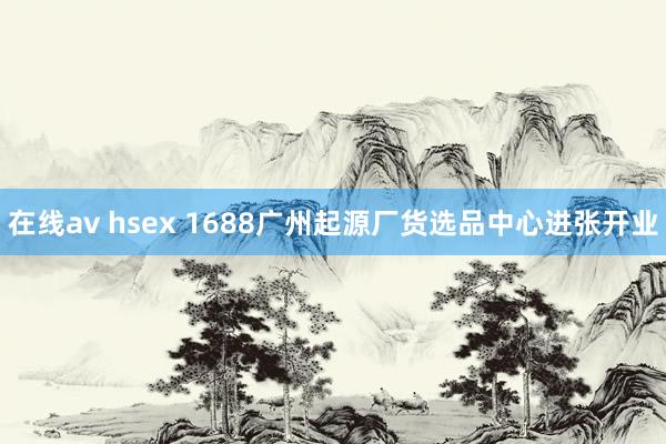 在线av hsex 1688广州起源厂货选品中心进张开业