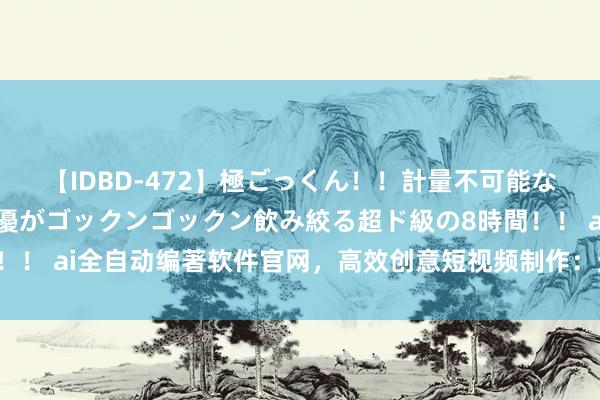 【IDBD-472】極ごっくん！！計量不可能な爆量ザーメンをS級女優がゴックンゴックン飲み絞る超ド級の8時間！！ ai全自动编著软件官网，高效创意短视频制作：遴荐犀牛批量编著