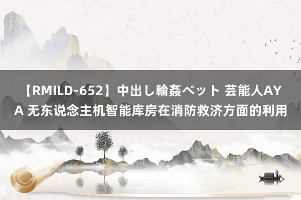 【RMILD-652】中出し輪姦ペット 芸能人AYA 无东说念主机智能库房在消防救济方面的利用