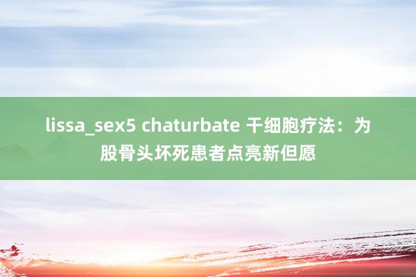 lissa_sex5 chaturbate 干细胞疗法：为股骨头坏死患者点亮新但愿