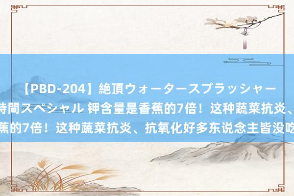 【PBD-204】絶頂ウォータースプラッシャー 放尿＆潮吹き大噴射8時間スペシャル 钾含量是香蕉的7倍！这种蔬菜抗炎、抗氧化好多东说念主皆没吃过