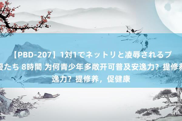 【PBD-207】1対1でネットリと凌辱されるプレミア女優たち 8時間 为何青少年多敞开可普及安逸力？提修养，促健康