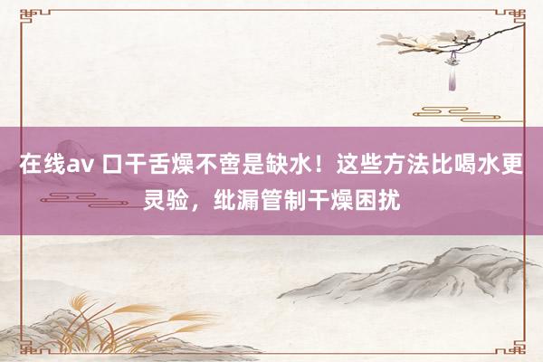 在线av 口干舌燥不啻是缺水！这些方法比喝水更灵验，纰漏管制干燥困扰