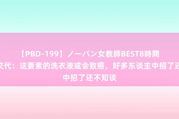 【PBD-199】ノーパン女教師BEST8時間 2 医师交代：这要素的洗衣液或会致癌，好多东谈主中招了还不知谈