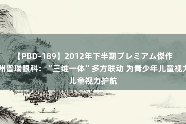 【PBD-189】2012年下半期プレミアム傑作選 贵州普瑞眼科：“三维一体”多方联动 为青少年儿童视力护航