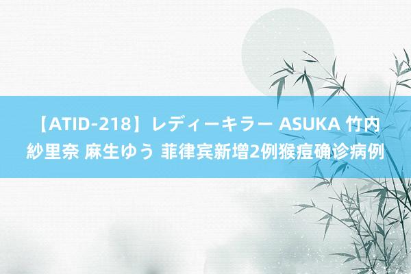 【ATID-218】レディーキラー ASUKA 竹内紗里奈 麻生ゆう 菲律宾新增2例猴痘确诊病例