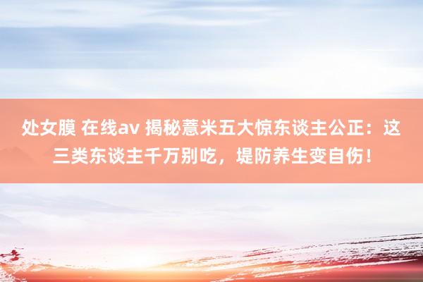 处女膜 在线av 揭秘薏米五大惊东谈主公正：这三类东谈主千万别吃，堤防养生变自伤！