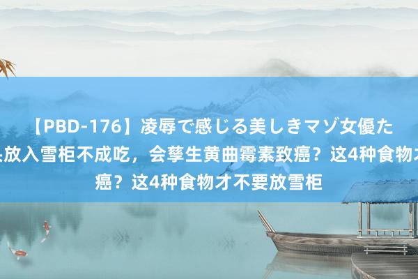 【PBD-176】凌辱で感じる美しきマゾ女優たち8時間 馒头放入雪柜不成吃，会孳生黄曲霉素致癌？这4种食物才不要放雪柜