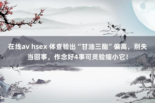 在线av hsex 体查验出“甘油三酯”偏高，别失当回事，作念好4事可灵验缩小它！