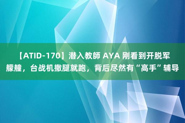 【ATID-170】潜入教師 AYA 刚看到开脱军艨艟，台战机撒腿就跑，背后尽然有“高手”辅导