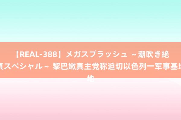 【REAL-388】メガスプラッシュ ～潮吹き絶頂スペシャル～ 黎巴嫩真主党称迫切以色列一军事基地