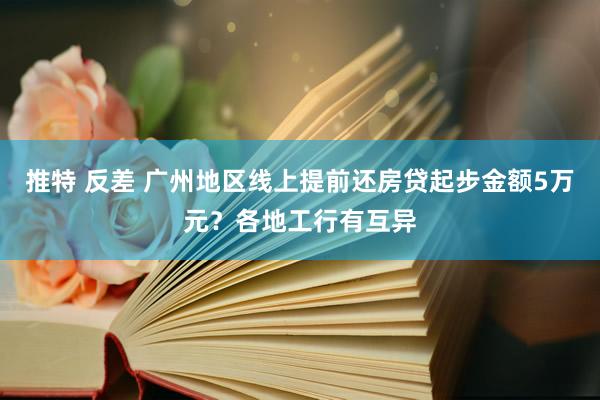 推特 反差 广州地区线上提前还房贷起步金额5万元？各地工行有互异