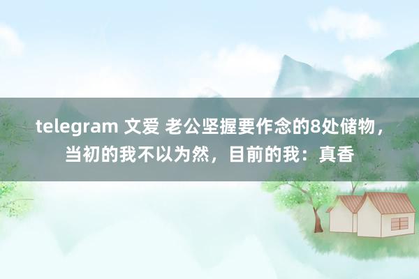 telegram 文爱 老公坚握要作念的8处储物，当初的我不以为然，目前的我：真香