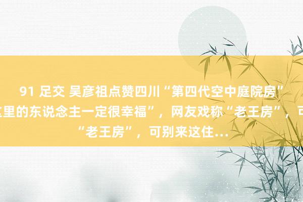 91 足交 吴彦祖点赞四川“第四代空中庭院房”，说“住在这里的东说念主一定很幸福”，网友戏称“老王房”，可别来这住…