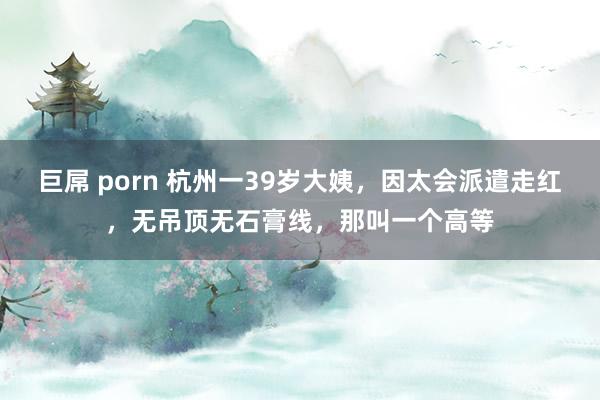 巨屌 porn 杭州一39岁大姨，因太会派遣走红，无吊顶无石膏线，那叫一个高等