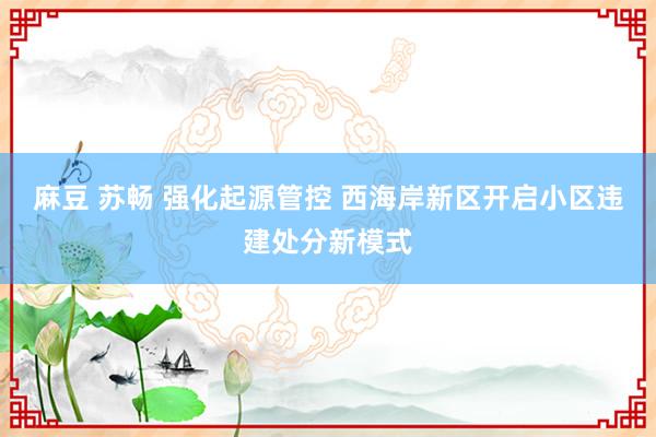 麻豆 苏畅 强化起源管控 西海岸新区开启小区违建处分新模式