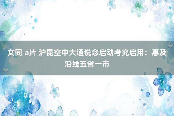 女同 a片 沪昆空中大通说念启动考究启用：惠及沿线五省一市