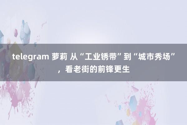 telegram 萝莉 从“工业锈带”到“城市秀场”，看老街的前锋更生