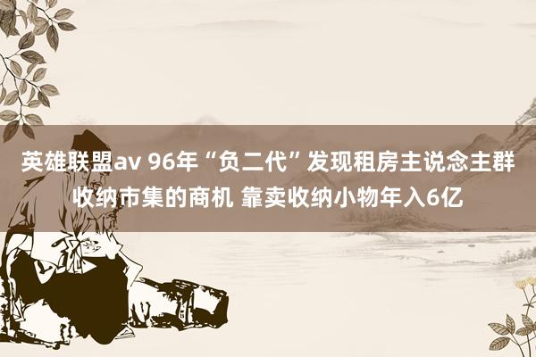 英雄联盟av 96年“负二代”发现租房主说念主群收纳市集的商机 靠卖收纳小物年入6亿