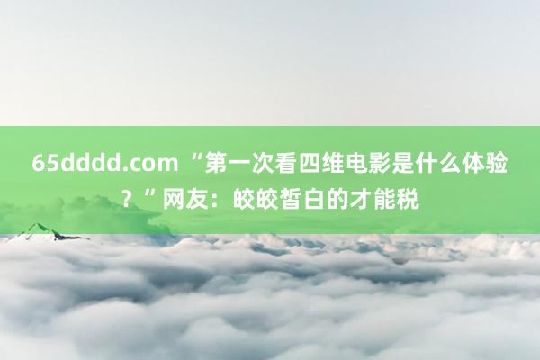 65dddd.com “第一次看四维电影是什么体验？”网友：皎皎皙白的才能税