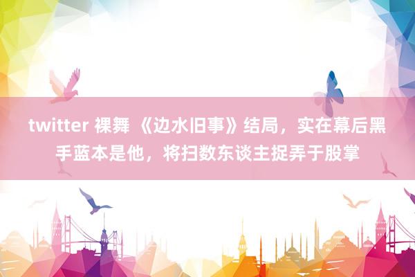 twitter 裸舞 《边水旧事》结局，实在幕后黑手蓝本是他，将扫数东谈主捉弄于股掌