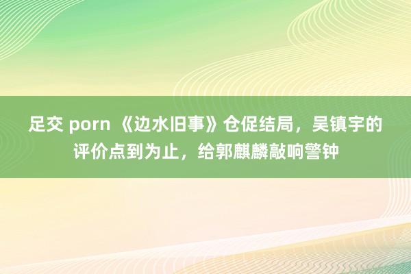 足交 porn 《边水旧事》仓促结局，吴镇宇的评价点到为止，给郭麒麟敲响警钟