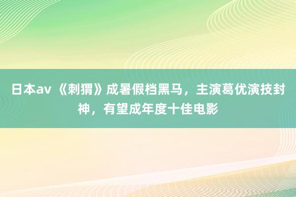 日本av 《刺猬》成暑假档黑马，主演葛优演技封神，有望成年度十佳电影