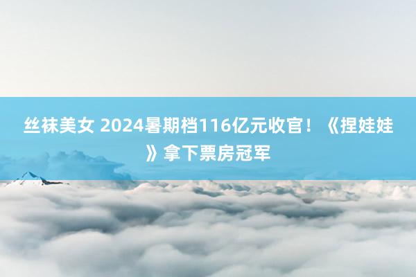 丝袜美女 2024暑期档116亿元收官！《捏娃娃》拿下票房冠军