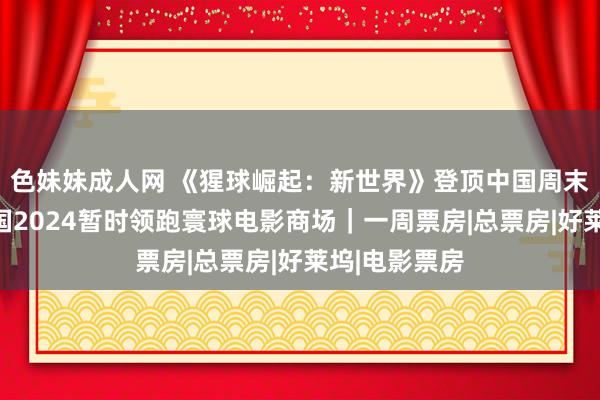 色妹妹成人网 《猩球崛起：新世界》登顶中国周末票房榜；中国2024暂时领跑寰球电影商场｜一周票房|总票房|好莱坞|电影票房