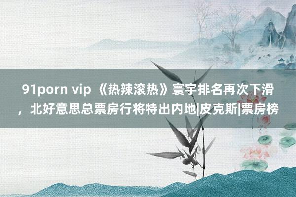 91porn vip 《热辣滚热》寰宇排名再次下滑，北好意思总票房行将特出内地|皮克斯|票房榜