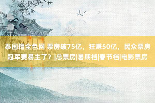 泰国撸全色网 票房破75亿，狂赚50亿，民众票房冠军要易主了？|总票房|暑期档|春节档|电影票房