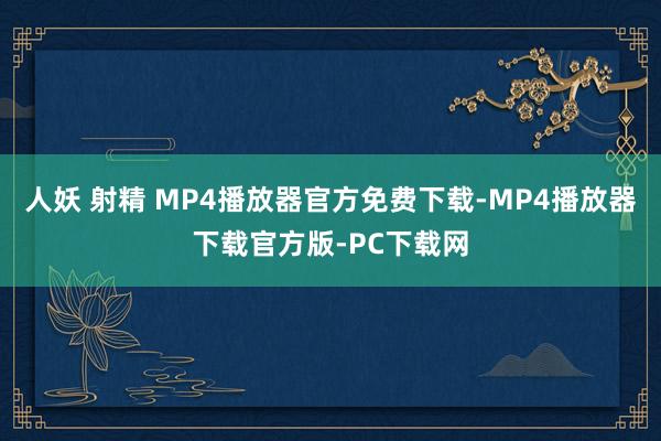 人妖 射精 MP4播放器官方免费下载-MP4播放器下载官方版-PC下载网