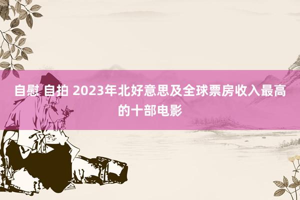 自慰 自拍 2023年北好意思及全球票房收入最高的十部电影