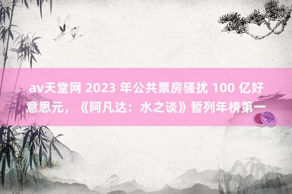 av天堂网 2023 年公共票房骚扰 100 亿好意思元，《阿凡达：水之谈》暂列年榜第一