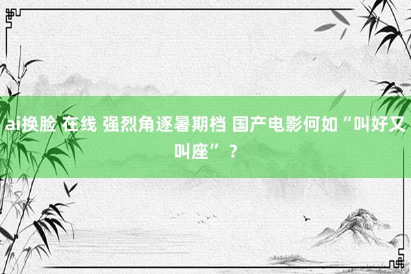 ai换脸 在线 强烈角逐暑期档 国产电影何如“叫好又叫座” ？