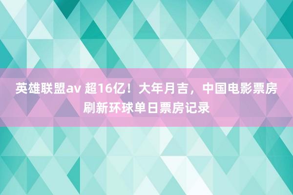 英雄联盟av 超16亿！大年月吉，中国电影票房刷新环球单日票房记录