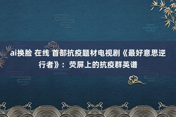 ai换脸 在线 首部抗疫题材电视剧《最好意思逆行者》：荧屏上的抗疫群英谱