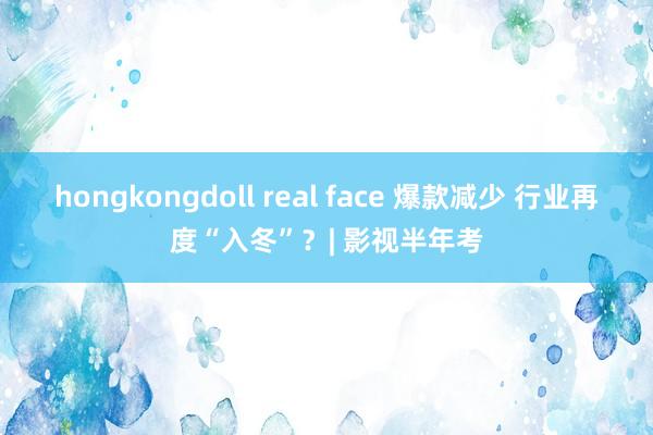 hongkongdoll real face 爆款减少 行业再度“入冬”？| 影视半年考